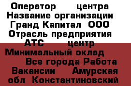 Оператор Call-центра › Название организации ­ Гранд Капитал, ООО › Отрасль предприятия ­ АТС, call-центр › Минимальный оклад ­ 30 000 - Все города Работа » Вакансии   . Амурская обл.,Константиновский р-н